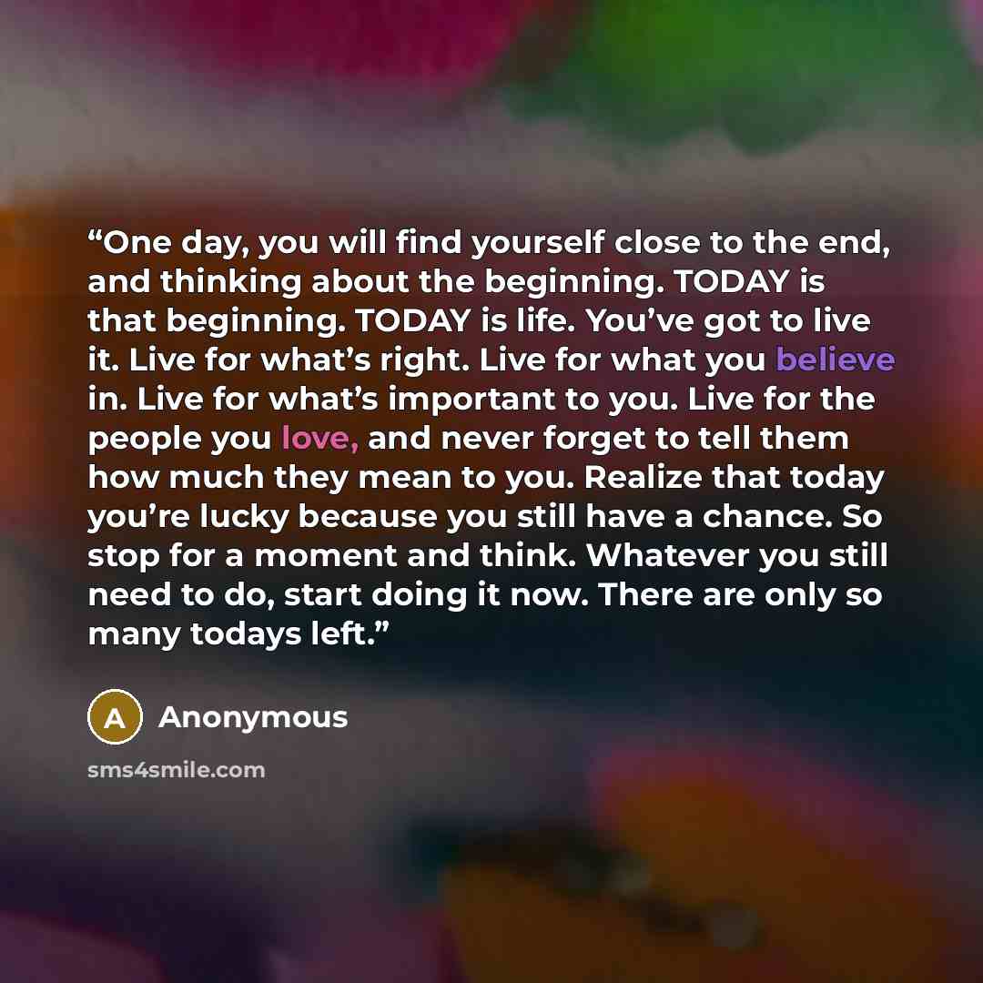 “One day, you will find yourself close to the end, and thinking about the beginning. TODAY is that beginning. TODAY is life. You’ve got to live it. Live for what’s right. Live for what you believe in. Live for what’s important to you. Live for the people you love, and never forget to tell them how…” quote by Anonymous