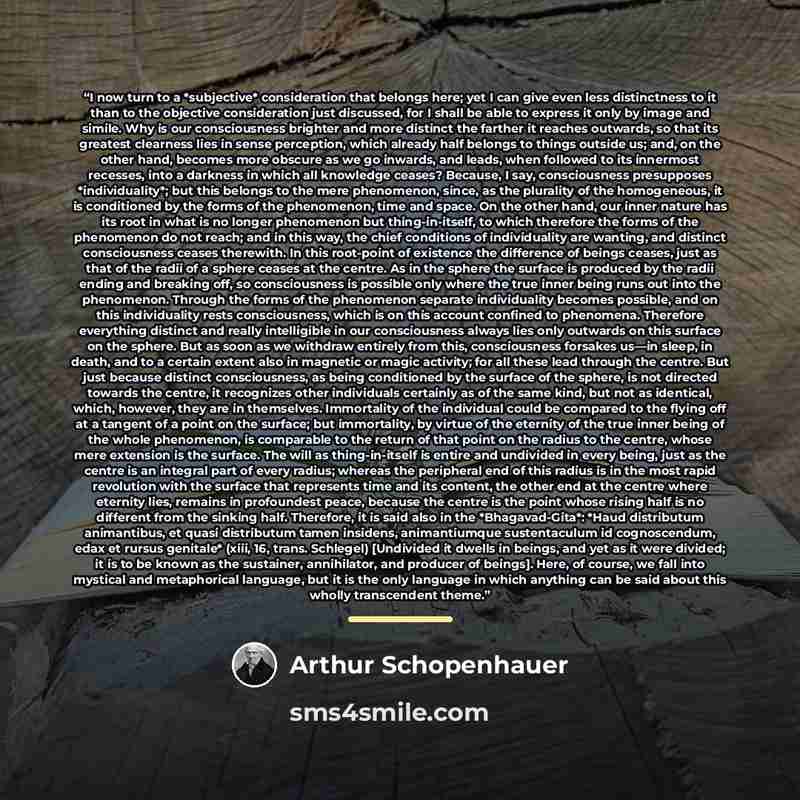 “I now turn to a *subjective* consideration that belongs here; yet I can give even less distinctness to it than to the objective consideration just discussed, for I shall be able to express it only by image and simile. Why is our consciousness brighter and more distinct the farther it reaches…” quote by Arthur Schopenhauer