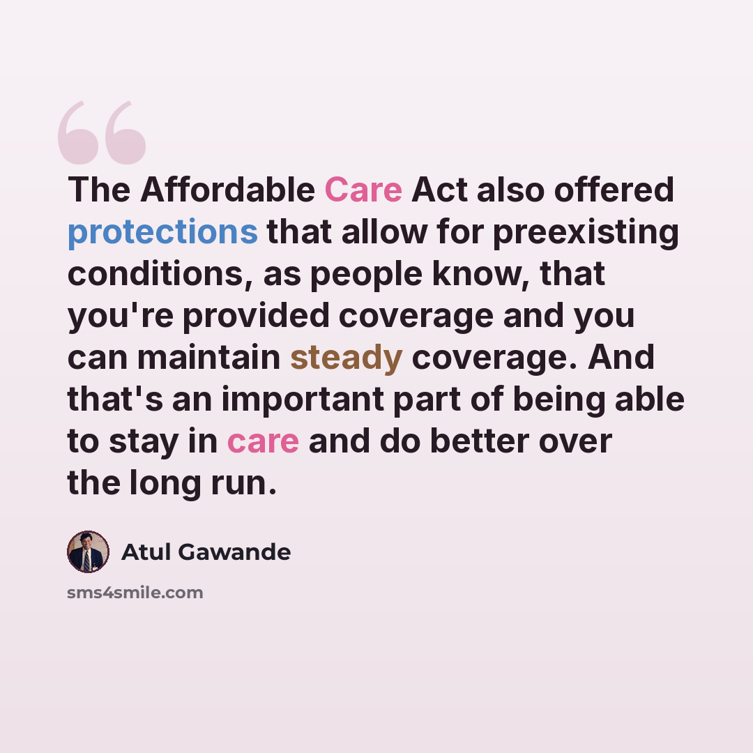 “The Affordable Care Act also offered protections that allow for preexisting conditions, as people know, that you're provided coverage and you can maintain steady coverage. And that's an important part of being able to stay in care and do better over the long run.” quote by Atul Gawande