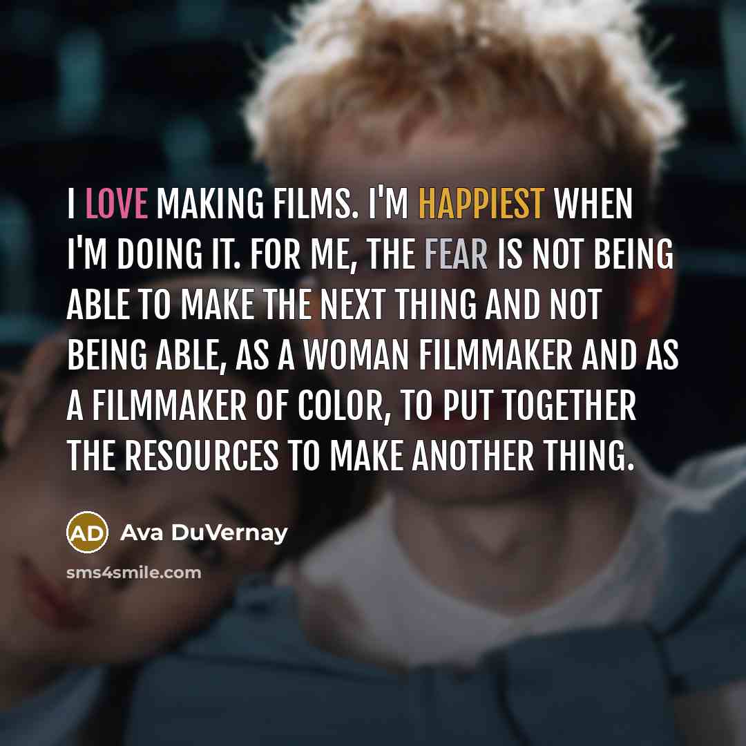 “I love making films. I'm happiest when I'm doing it. For me, the fear is not being able to make the next thing and not being able, as a woman filmmaker and as a filmmaker of color, to put together the resources to make another thing.” quote by Ava DuVernay