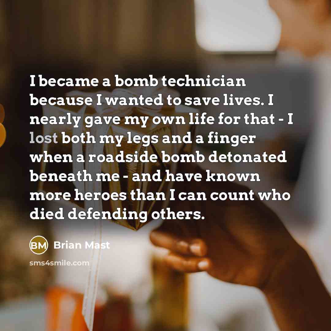 “I became a bomb technician because I wanted to save lives. I nearly gave my own life for that - I lost both my legs and a finger when a roadside bomb detonated beneath me - and have known more heroes than I can count who died defending others.” quote by Brian Mast