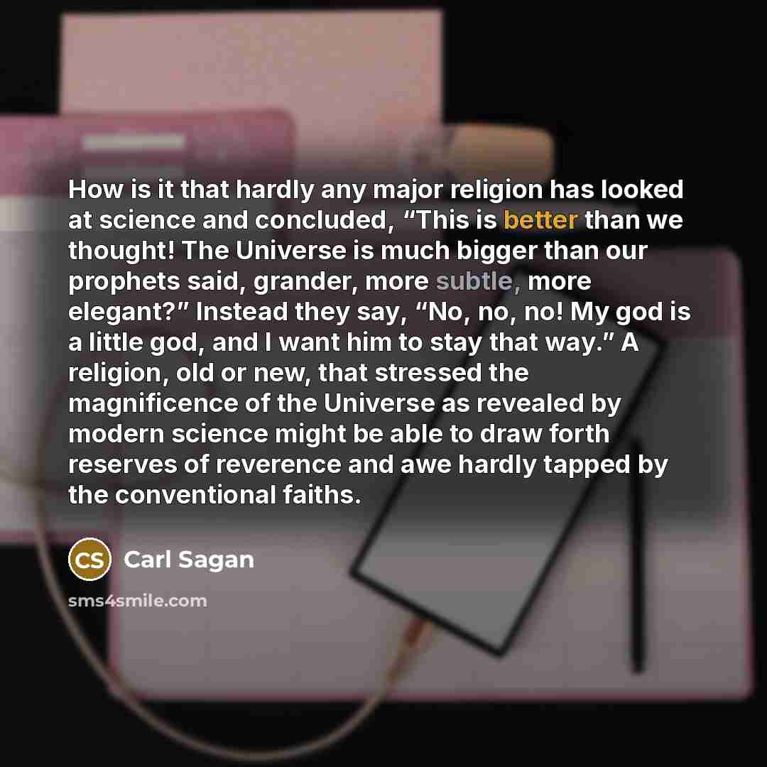 “How is it that hardly any major religion has looked at science and concluded, “This is better than we thought! The Universe is much bigger than our prophets said, grander, more subtle, more elegant?” Instead they say, “No, no, no! My god is a little god, and I want him to stay that way.” A…” quote by Carl Sagan