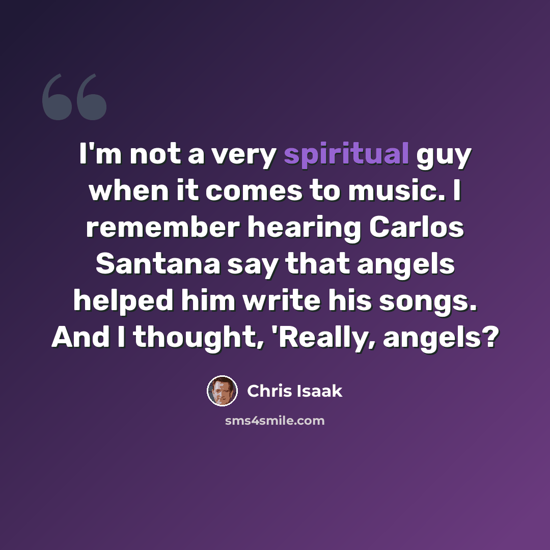 “I'm not a very spiritual guy when it comes to music. I remember hearing Carlos Santana say that angels helped him write his songs. And I thought, 'Really, angels?” quote by Chris Isaak