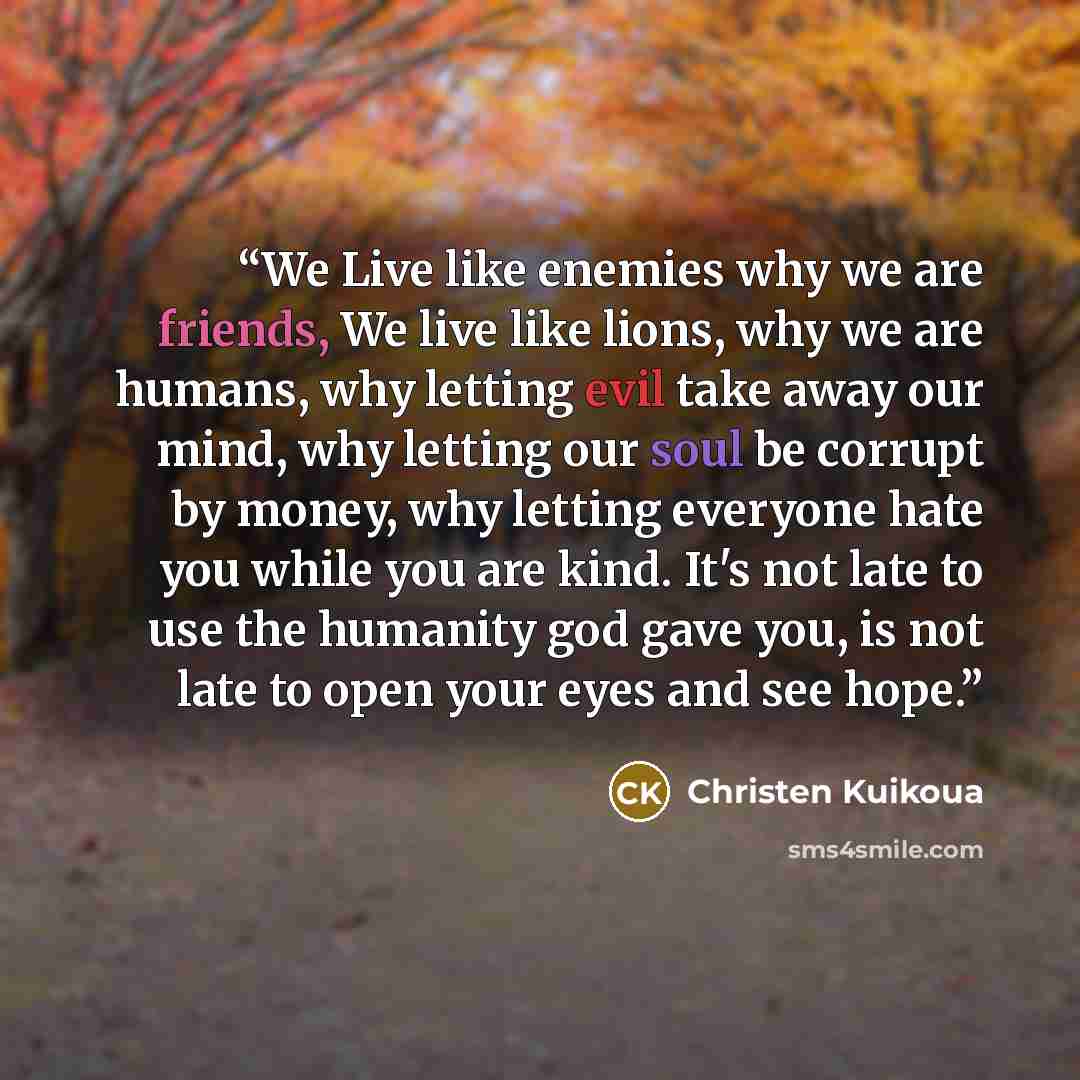 “We Live like enemies why we are friends, We live like lions, why we are humans, why letting evil take away our mind, why letting our soul be corrupt by money, why letting everyone hate you while you are kind. It's not late to use the humanity god gave you, is not late to open your eyes and see hope.” quote by Christen Kuikoua