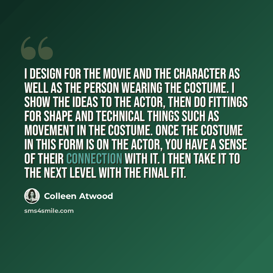 “I design for the movie and the character as well as the person wearing the costume. I show the ideas to the actor, then do fittings for shape and technical things such as movement in the costume. Once the costume in this form is on the actor, you have a sense of their connection with it. I then…” quote by Colleen Atwood