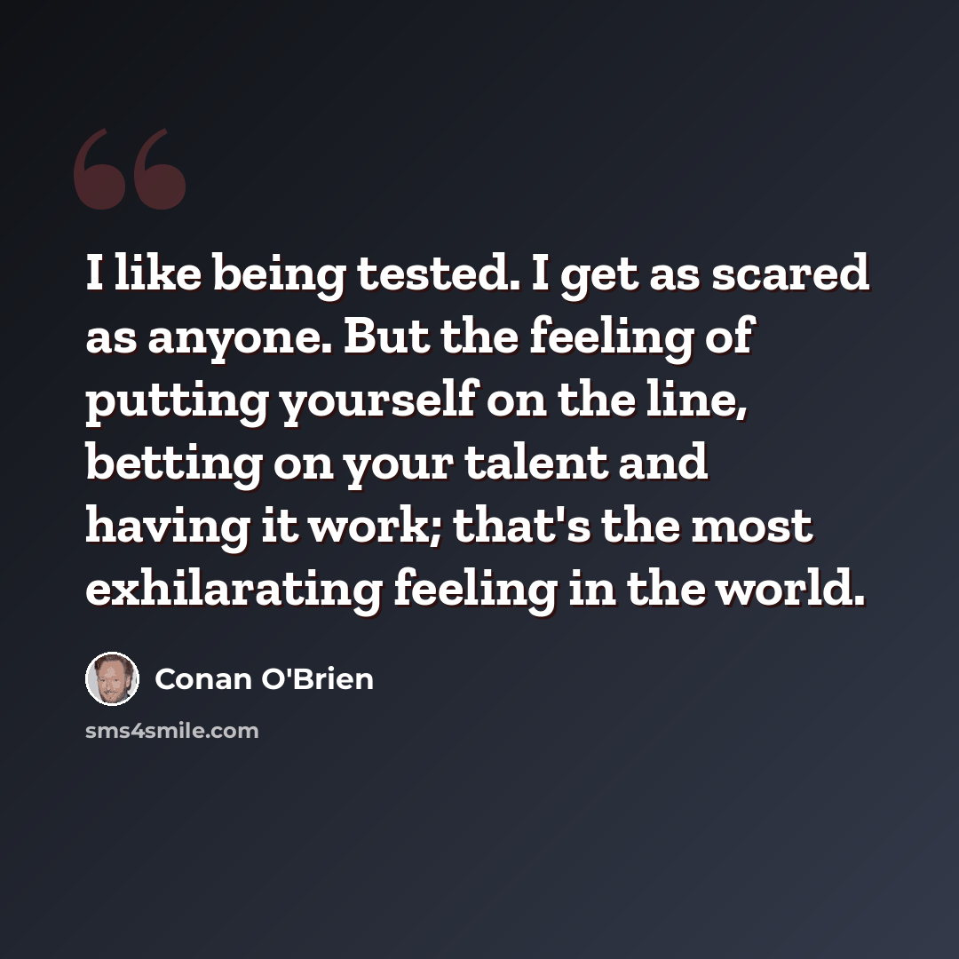 “I like being tested. I get as scared as anyone. But the feeling of putting yourself on the line, betting on your talent and having it work; that's the most exhilarating feeling in the world.” quote by Conan O'Brien