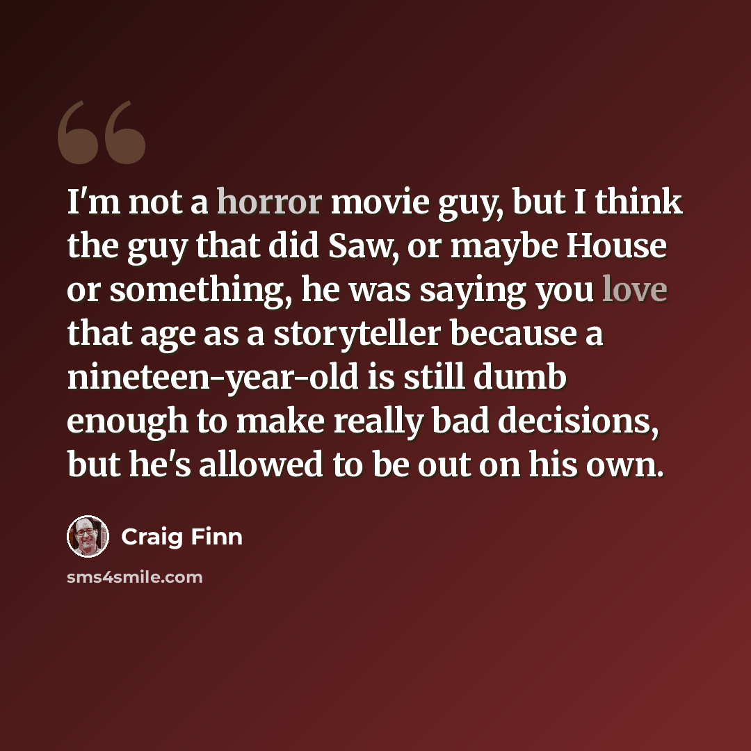 “I'm not a horror movie guy, but I think the guy that did Saw, or maybe House or something, he was saying you love that age as a storyteller because a nineteen-year-old is still dumb enough to make really bad decisions, but he's allowed to be out on his own.” quote by Craig Finn
