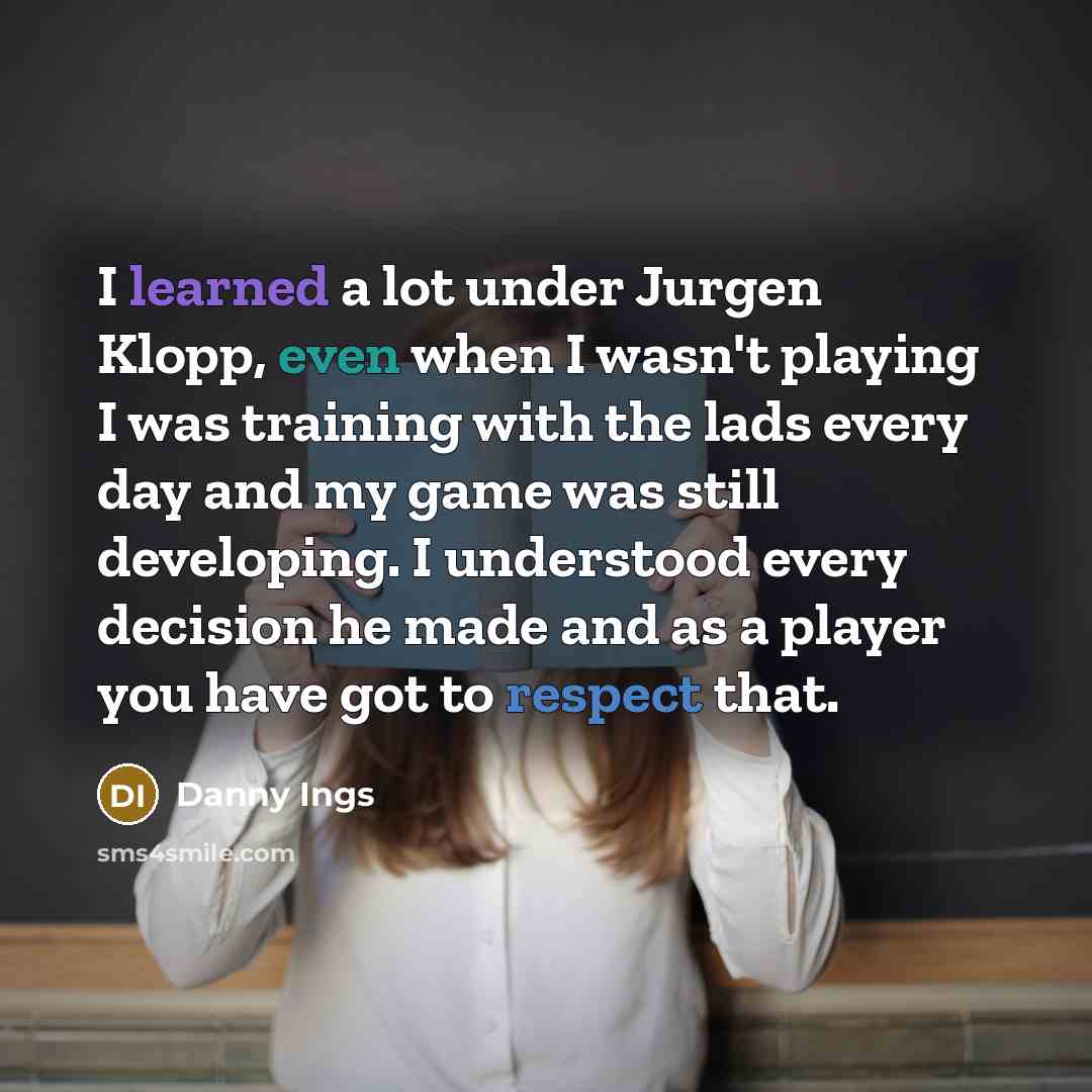 “I learned a lot under Jurgen Klopp, even when I wasn't playing I was training with the lads every day and my game was still developing. I understood every decision he made and as a player you have got to respect that.” quote by Danny Ings