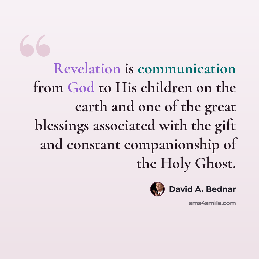 “Revelation is communication from God to His children on the earth and one of the great blessings associated with the gift and constant companionship of the Holy Ghost.” quote by David A. Bednar