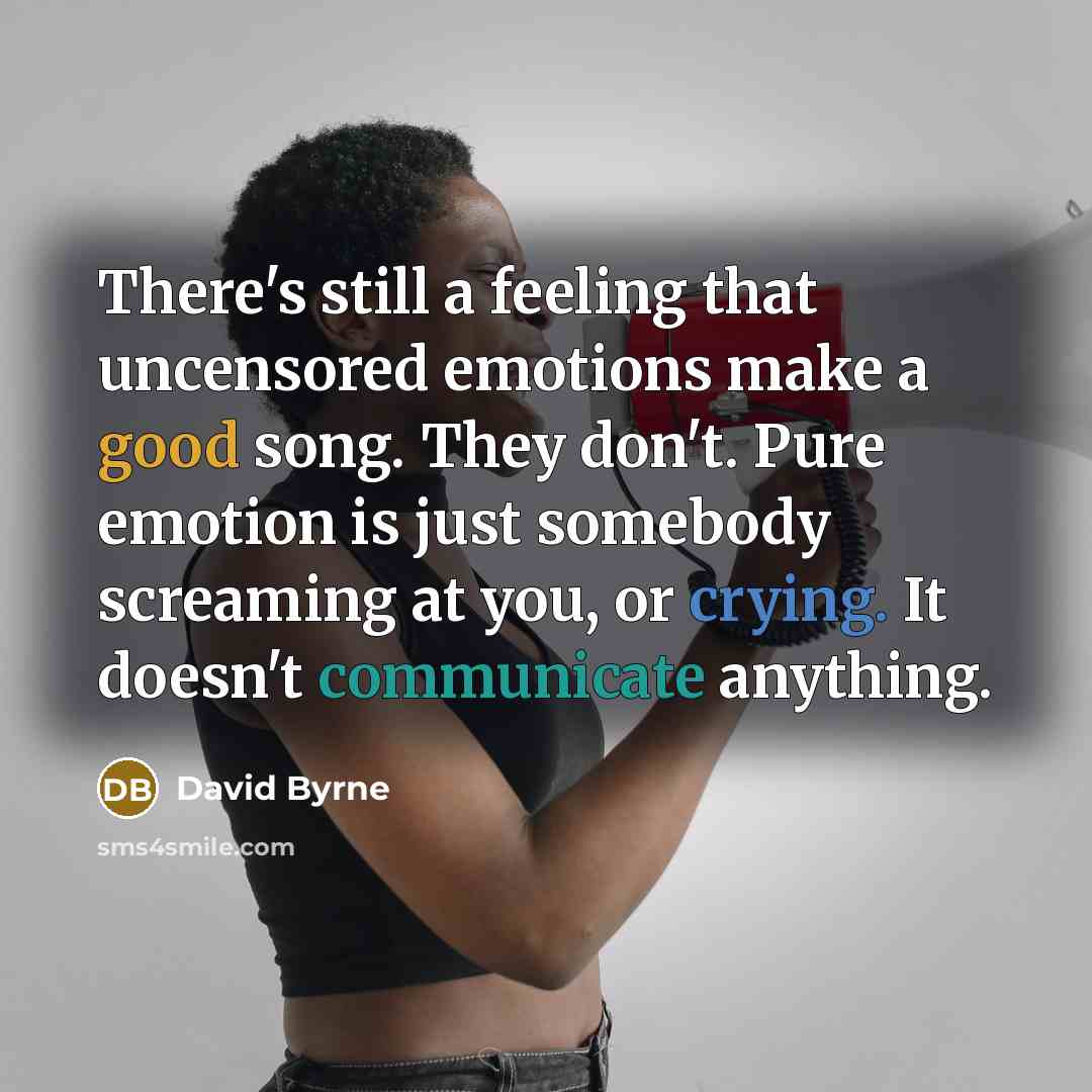 “There's still a feeling that uncensored emotions make a good song. They don't. Pure emotion is just somebody screaming at you, or crying. It doesn't communicate anything.” quote by David Byrne