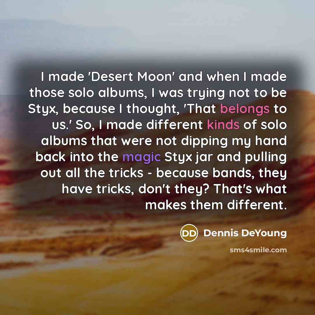 “I made 'Desert Moon' and when I made those solo albums, I was trying not to be Styx, because I thought, 'That belongs to us.' So, I made different kinds of solo albums that were not dipping my hand back into the magic Styx jar and pulling out all the tricks - because bands, they have tricks, don't…” quote by Dennis DeYoung