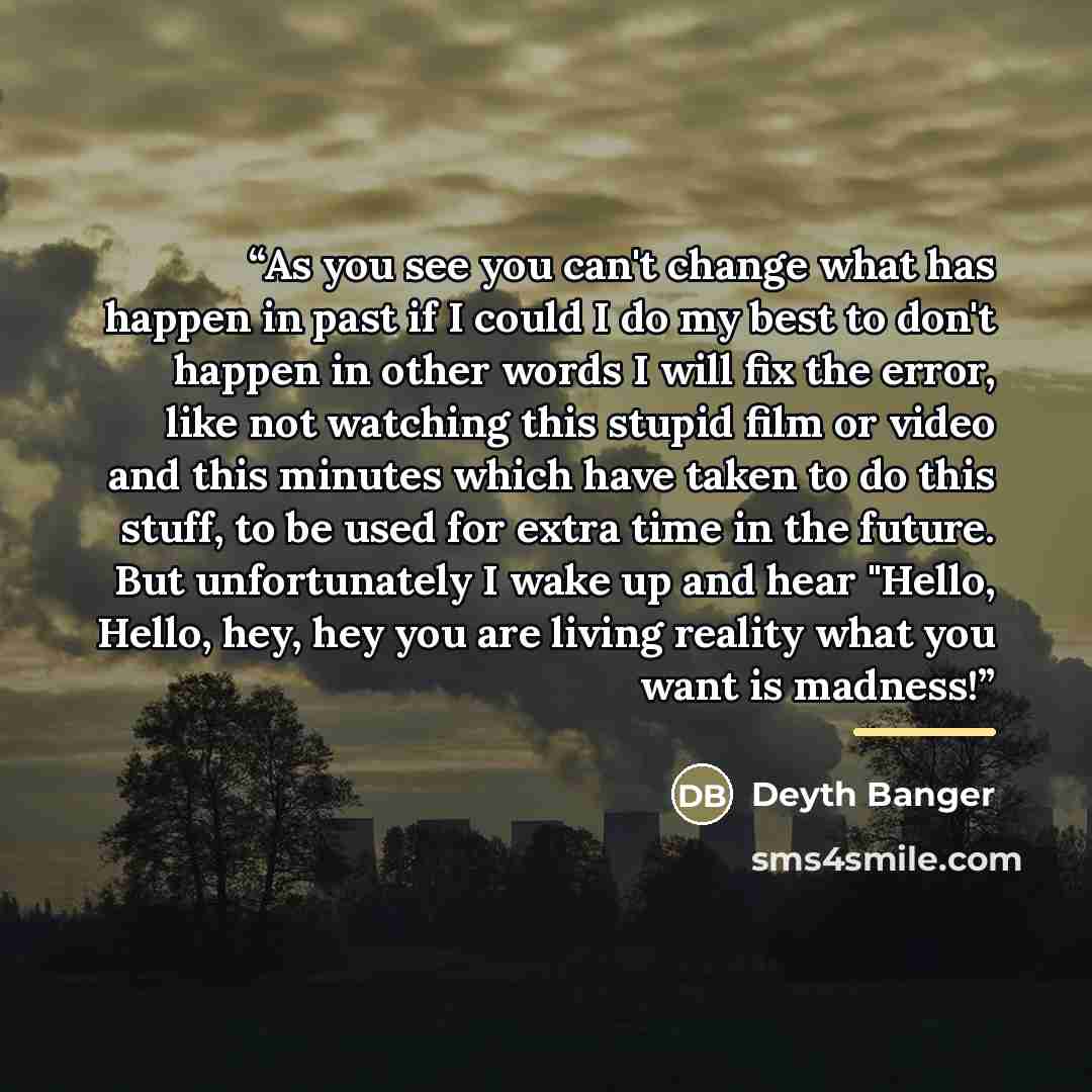 “As you see you can't change what has happen in past if I could I do my best to don't happen in other words I will fix the error, like not watching this stupid film or video and this minutes which have taken to do this stuff, to be used for extra time in the future. But unfortunately I wake up and…” quote by Deyth Banger