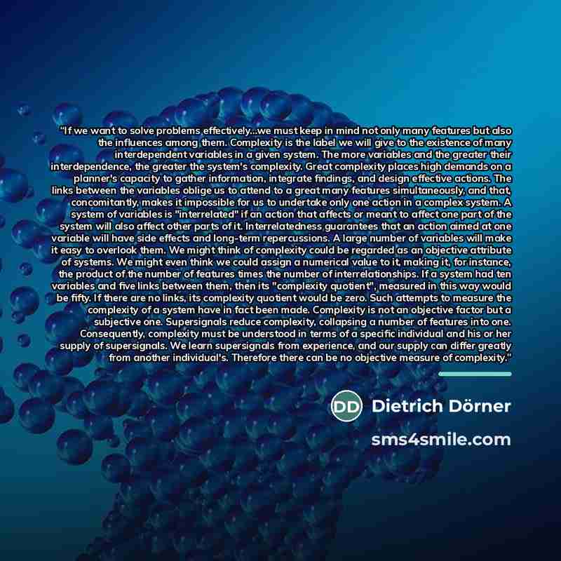 “If we want to solve problems effectively...we must keep in mind not only many features but also the influences among them. Complexity is the label we will give to the existence of many interdependent variables in a given system. The more variables and the greater their interdependence, the greater…” quote by Dietrich Dorner