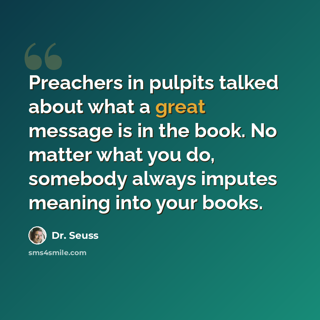 “Preachers in pulpits talked about what a great message is in the book. No matter what you do, somebody always imputes meaning into your books.” quote by Dr. Seuss