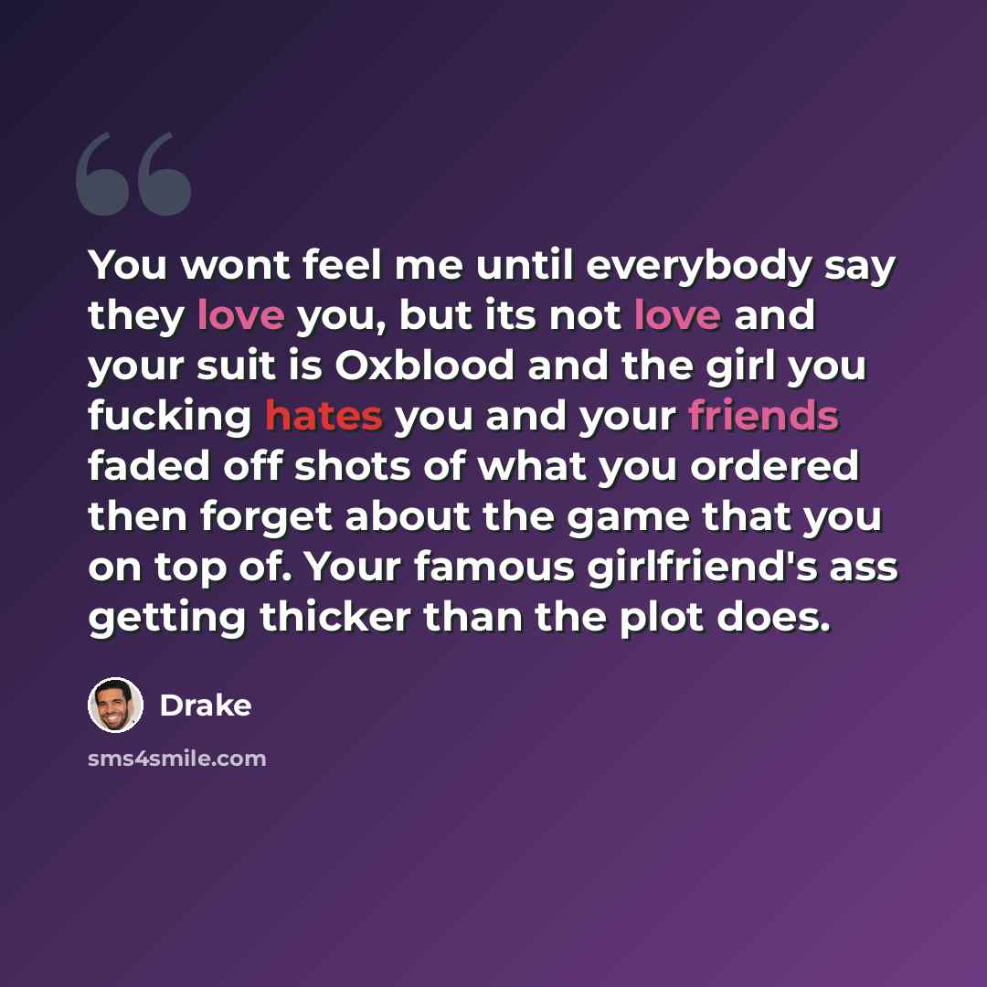 “You wont feel me until everybody say they love you, but its not love and your suit is Oxblood and the girl you fucking hates you and your friends faded off shots of what you ordered then forget about the game that you on top of. Your famous girlfriend's ass getting thicker than the plot does.” quote by Drake