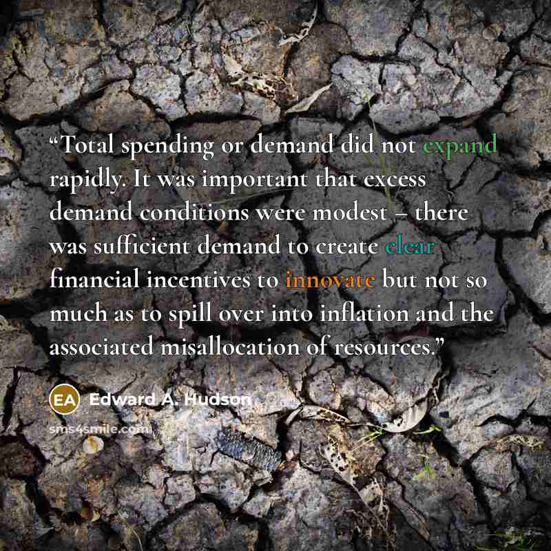 “Total spending or demand did not expand rapidly. It was important that excess demand conditions were modest – there was sufficient demand to create clear financial incentives to innovate but not so much as to spill over into inflation and the associated misallocation of resources.” quote by Edward A. Hudson
