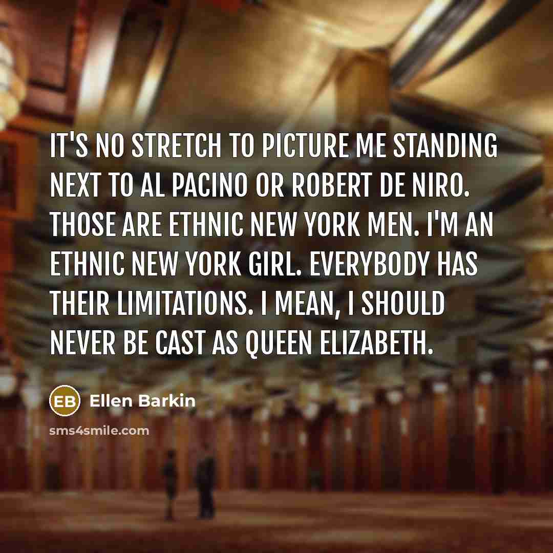 “It's no stretch to picture me standing next to Al Pacino or Robert De Niro. Those are ethnic New York men. I'm an ethnic New York girl. Everybody has their limitations. I mean, I should never be cast as Queen Elizabeth.” quote by Ellen Barkin