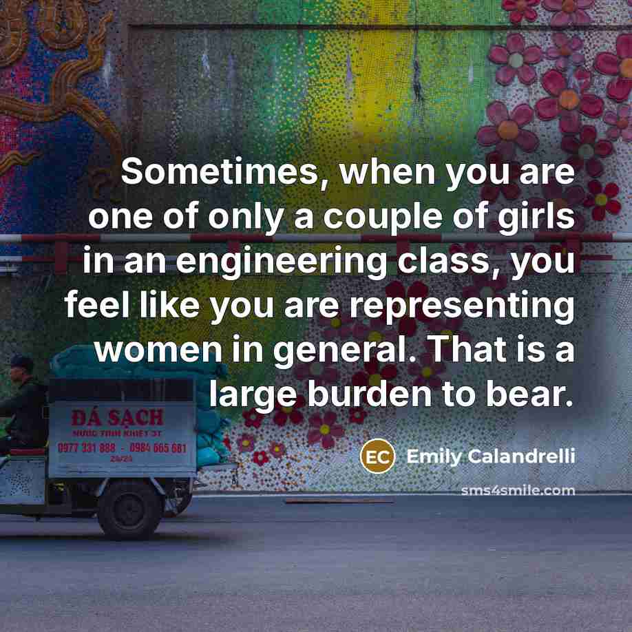 “Sometimes, when you are one of only a couple of girls in an engineering class, you feel like you are representing women in general. That is a large burden to bear.” quote by Emily Calandrelli