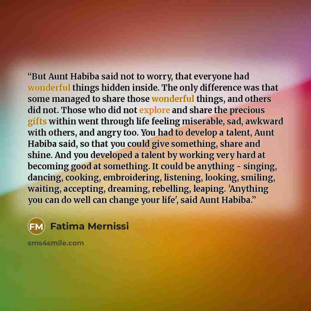“But Aunt Habiba said not to worry, that everyone had wonderful things hidden inside. The only difference was that some managed to share those wonderful things, and others did not. Those who did not explore and share the precious gifts within went through life feeling miserable, sad, awkward with…” quote by Fatima Mernissi