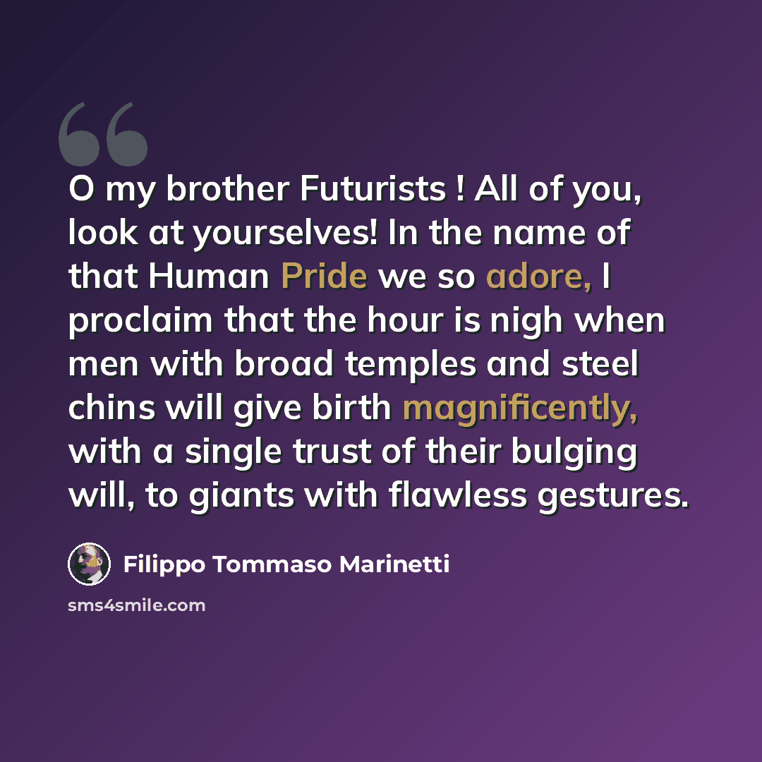 “O my brother Futurists ! All of you, look at yourselves! In the name of that Human Pride we so adore, I proclaim that the hour is nigh when men with broad temples and steel chins will give birth magnificently, with a single trust of their bulging will, to giants with flawless gestures.” quote by Filippo Tommaso Marinetti