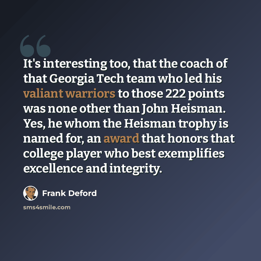 “It's interesting too, that the coach of that Georgia Tech team who led his valiant warriors to those 222 points was none other than John Heisman. Yes, he whom the Heisman trophy is named for, an award that honors that college player who best exemplifies excellence and integrity.” quote by Frank Deford