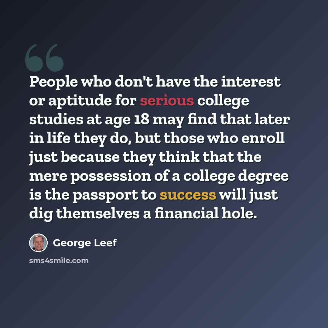 “People who don't have the interest or aptitude for serious college studies at age 18 may find that later in life they do, but those who enroll just because they think that the mere possession of a college degree is the passport to success will just dig themselves a financial hole.” quote by George Leef