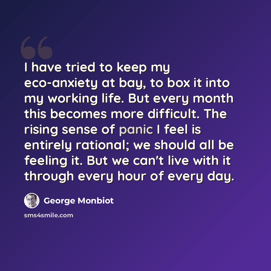 “I have tried to keep my eco-anxiety at bay, to box it into my working life. But every month this becomes more difficult. The rising sense of panic I feel is entirely rational; we should all be feeling it. But we can't live with it through every hour of every day.” quote by George Monbiot