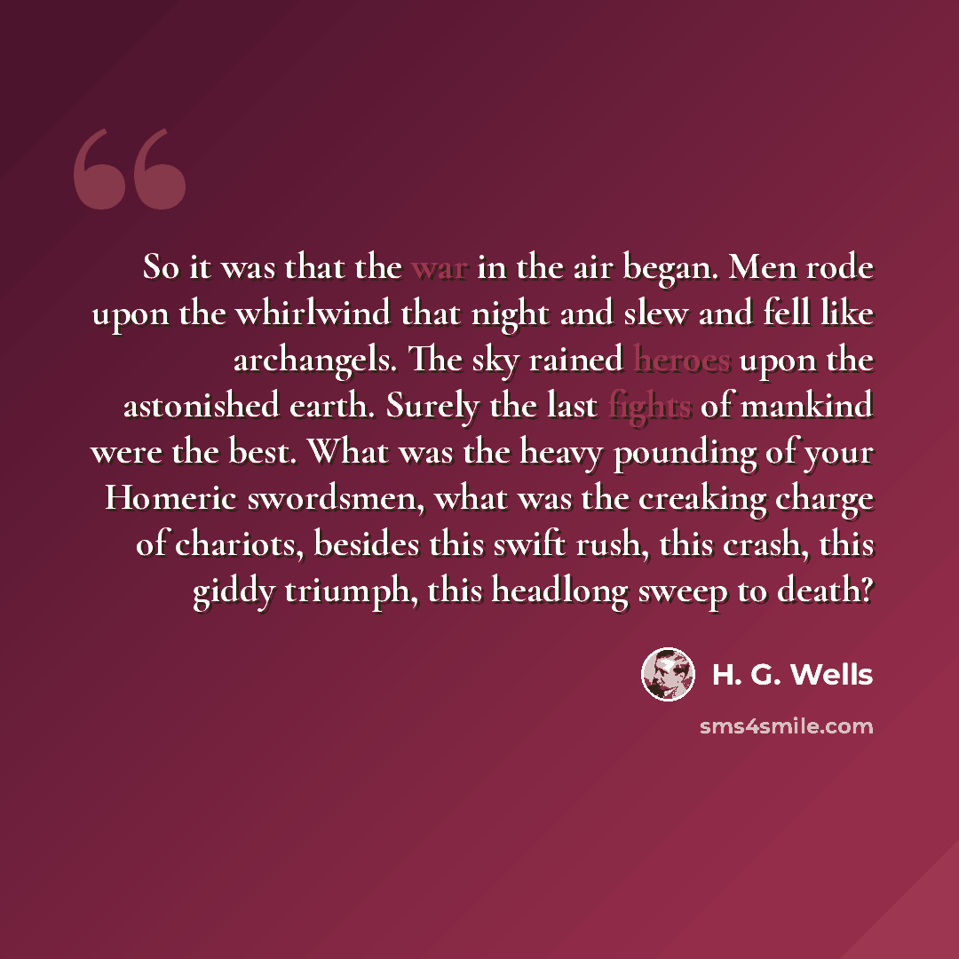 “So it was that the war in the air began. Men rode upon the whirlwind that night and slew and fell like archangels. The sky rained heroes upon the astonished earth. Surely the last fights of mankind were the best. What was the heavy pounding of your Homeric swordsmen, what was the creaking charge…” quote by H. G. Wells