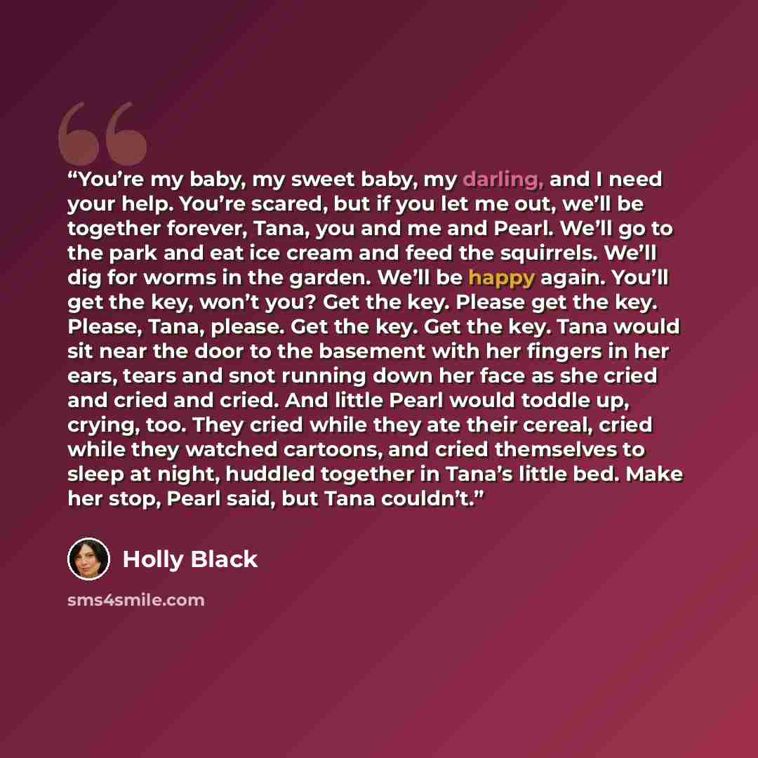 “You’re my baby, my sweet baby, my darling, and I need your help. You’re scared, but if you let me out, we’ll be together forever, Tana, you and me and Pearl. We’ll go to the park and eat ice cream and feed the squirrels. We’ll dig for worms in the garden. We’ll be happy again. You’ll get the key…” quote by Holly Black