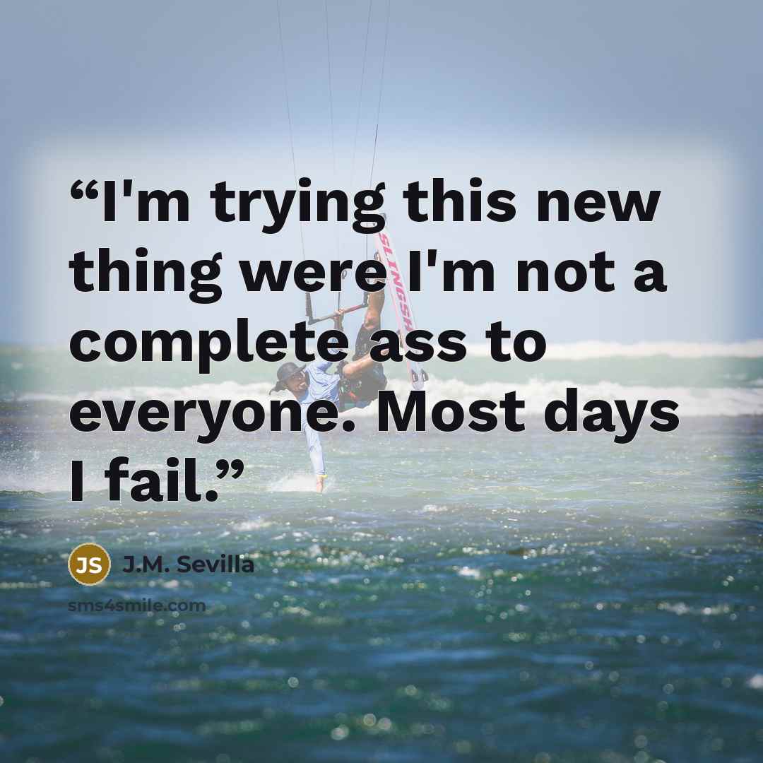 “I'm trying this new thing were I'm not a complete ass to everyone. Most days I fail.” quote by J.M. Sevilla