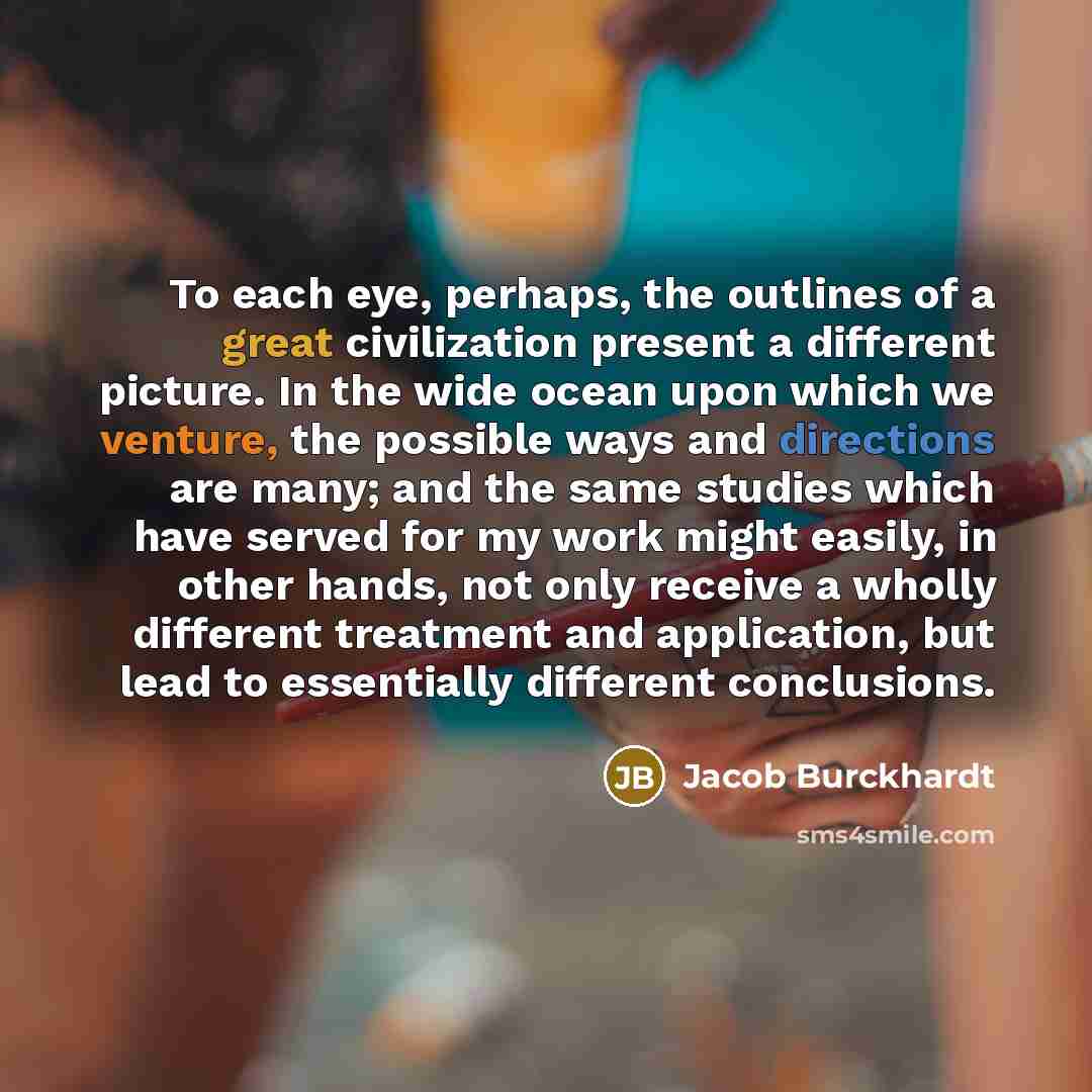 “To each eye, perhaps, the outlines of a great civilization present a different picture. In the wide ocean upon which we venture, the possible ways and directions are many; and the same studies which have served for my work might easily, in other hands, not only receive a wholly different treatment…” quote by Jacob Burckhardt