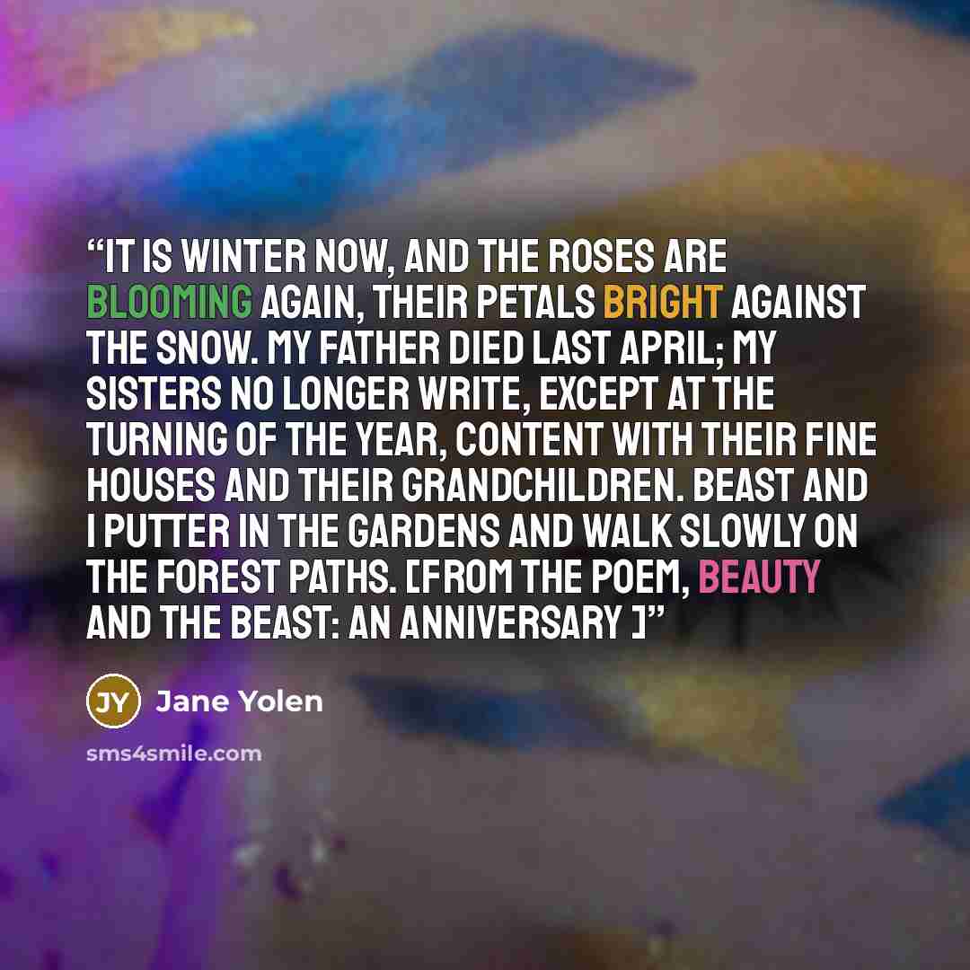 “It is winter now, and the roses are blooming again, their petals bright against the snow. My father died last April; my sisters no longer write, except at the turning of the year, content with their fine houses and their grandchildren. Beast and I putter in the gardens and walk slowly on the…” quote by Jane Yolen