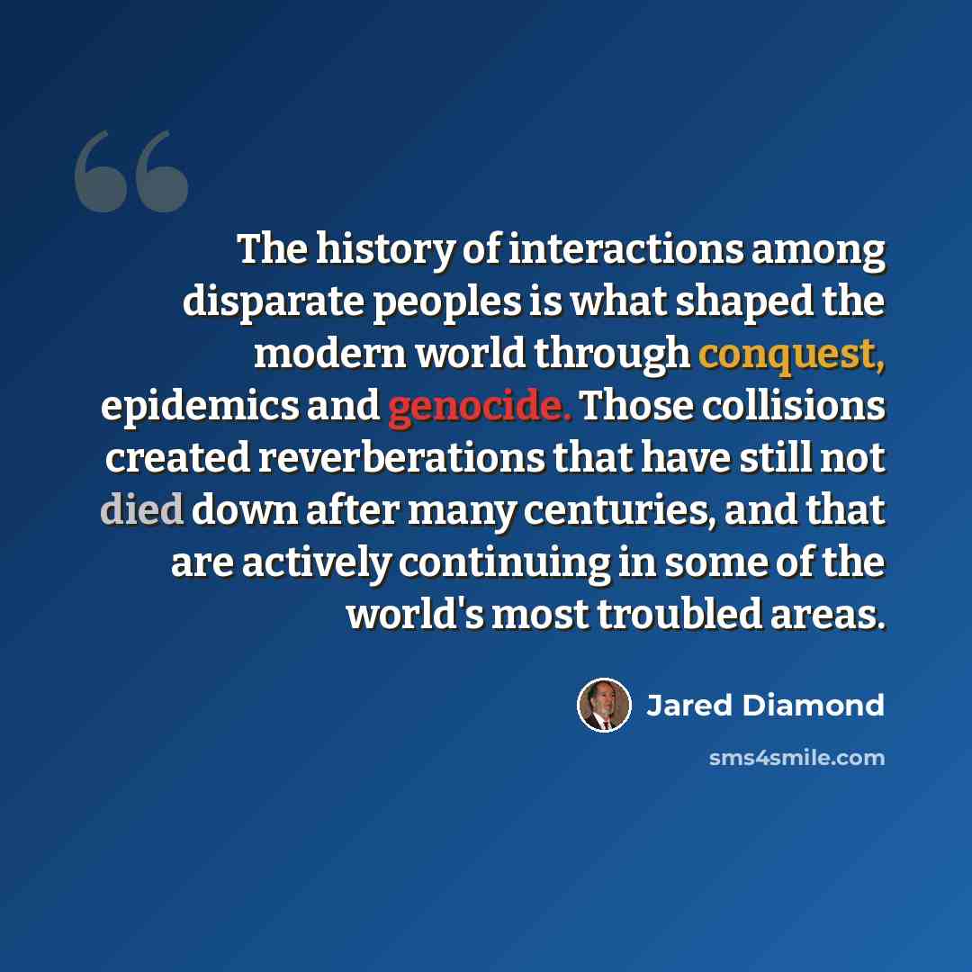 “The history of interactions among disparate peoples is what shaped the modern world through conquest, epidemics and genocide. Those collisions created reverberations that have still not died down after many centuries, and that are actively continuing in some of the world's most troubled areas.” quote by Jared Diamond