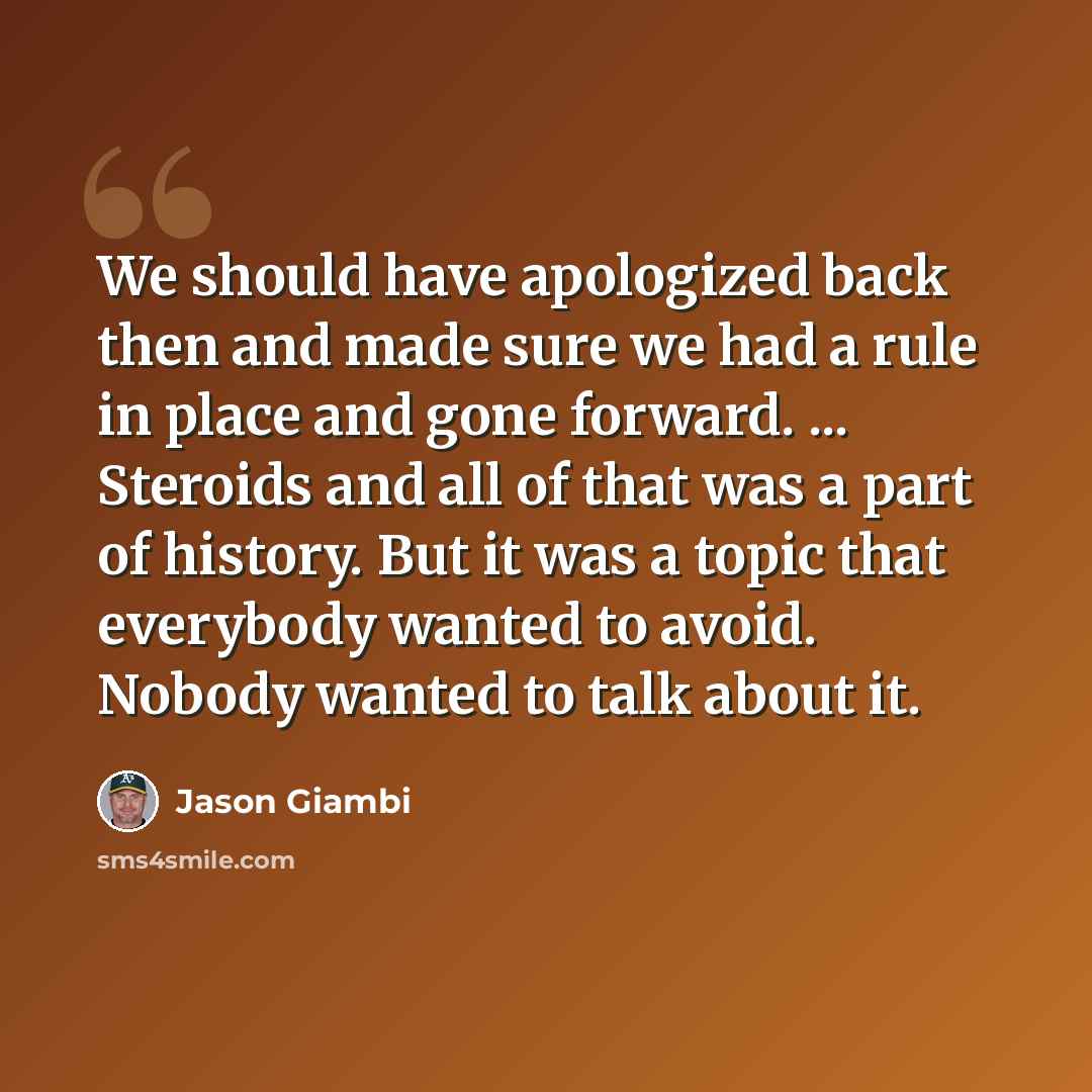 “We should have apologized back then and made sure we had a rule in place and gone forward. ... Steroids and all of that was a part of history. But it was a topic that everybody wanted to avoid. Nobody wanted to talk about it.” quote by Jason Giambi