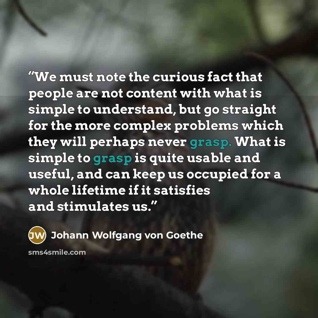 “We must note the curious fact that people are not content with what is simple to understand, but go straight for the more complex problems which they will perhaps never grasp. What is simple to grasp is quite usable and useful, and can keep us occupied for a whole lifetime if it satisfies and…” quote by Johann Wolfgang von Goethe