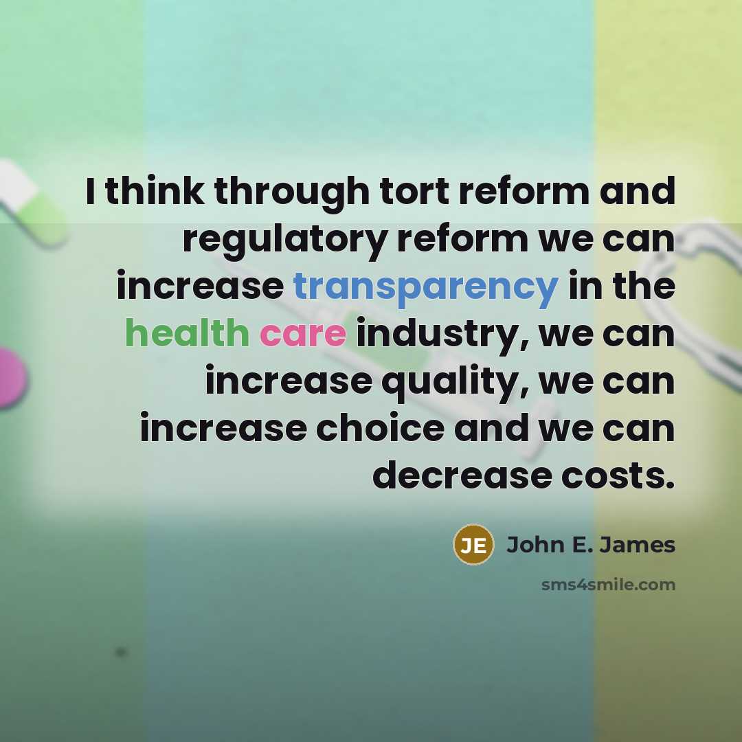 “I think through tort reform and regulatory reform we can increase transparency in the health care industry, we can increase quality, we can increase choice and we can decrease costs.” quote by John E. James