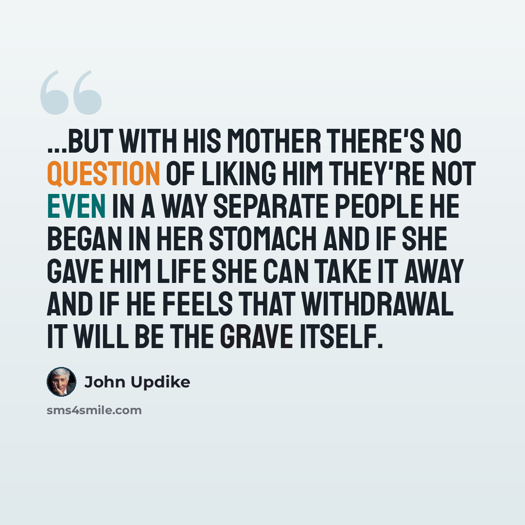 “...but with his mother there's no question of liking him they're not even in a way separate people he began in her stomach and if she gave him life she can take it away and if he feels that withdrawal it will be the grave itself.” quote by John Updike