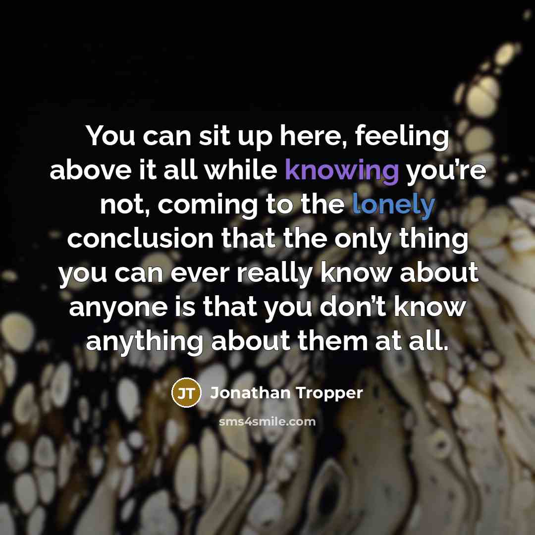 “You can sit up here, feeling above it all while knowing you’re not, coming to the lonely conclusion that the only thing you can ever really know about anyone is that you don’t know anything about them at all.” quote by Jonathan Tropper
