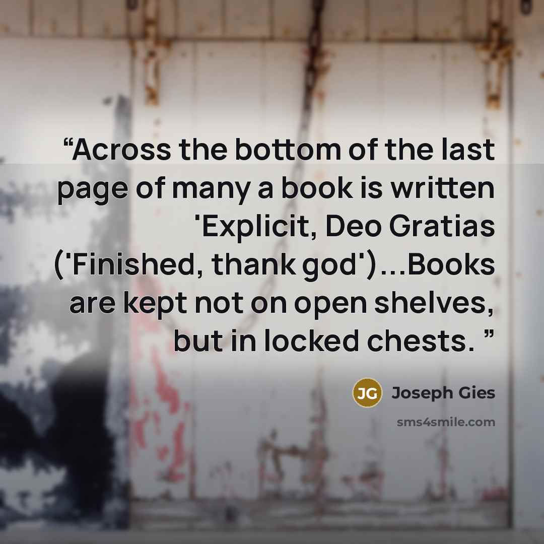 “Across the bottom of the last page of many a book is written 'Explicit, Deo Gratias ('Finished, thank god')...Books are kept not on open shelves, but in locked chests.” quote by Joseph Gies