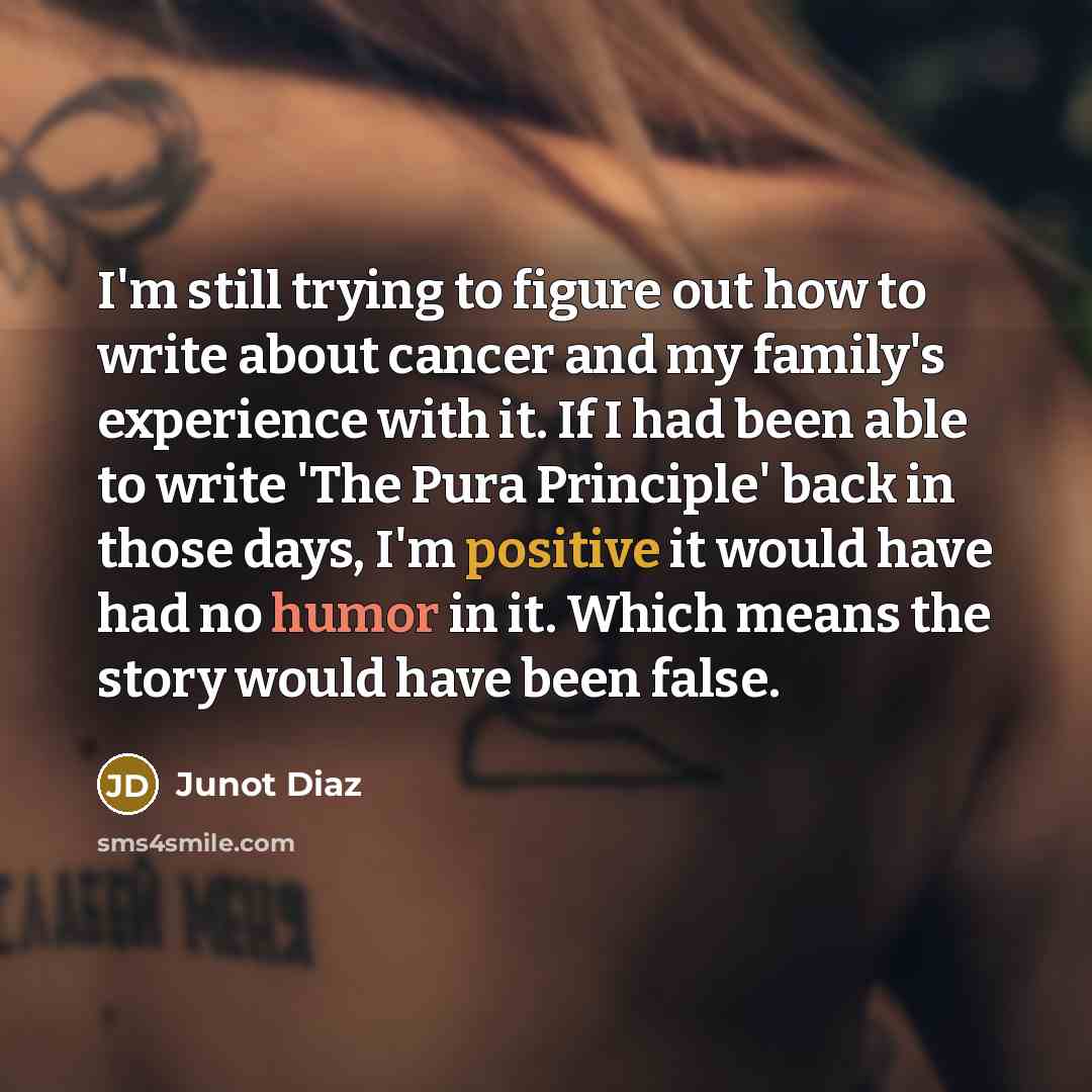 “I'm still trying to figure out how to write about cancer and my family's experience with it. If I had been able to write 'The Pura Principle' back in those days, I'm positive it would have had no humor in it. Which means the story would have been false.” quote by Junot Diaz