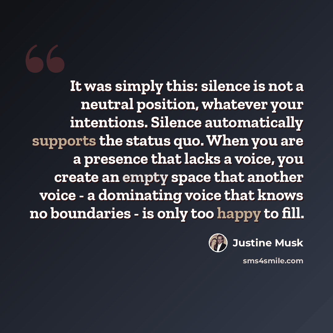 “It was simply this: silence is not a neutral position, whatever your intentions. Silence automatically supports the status quo. When you are a presence that lacks a voice, you create an empty space that another voice - a dominating voice that knows no boundaries - is only too happy to fill.” quote by Justine Musk