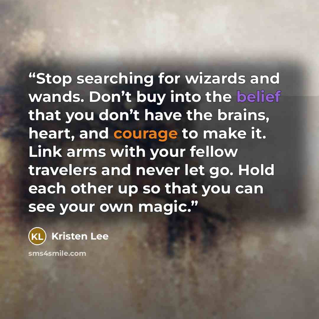 “Stop searching for wizards and wands. Don’t buy into the belief that you don’t have the brains, heart, and courage to make it. Link arms with your fellow travelers and never let go. Hold each other up so that you can see your own magic.” quote by Kristen Lee