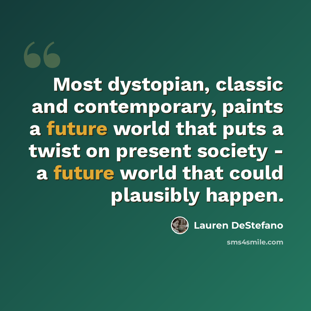 “Most dystopian, classic and contemporary, paints a future world that puts a twist on present society - a future world that could plausibly happen.” quote by Lauren DeStefano
