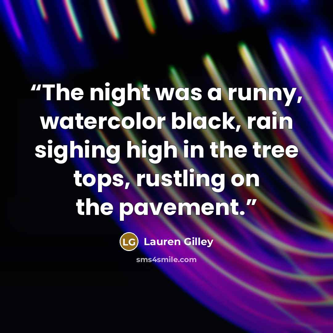“The night was a runny, watercolor black, rain sighing high in the tree tops, rustling on the pavement.” quote by Lauren Gilley