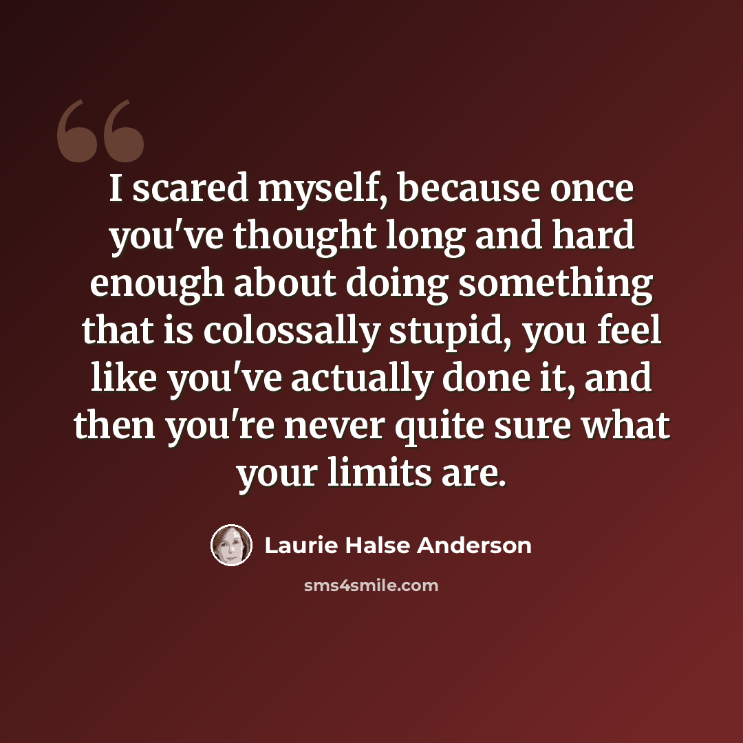 “I scared myself, because once you've thought long and hard enough about doing something that is colossally stupid, you feel like you've actually done it, and then you're never quite sure what your limits are.” quote by Laurie Halse Anderson