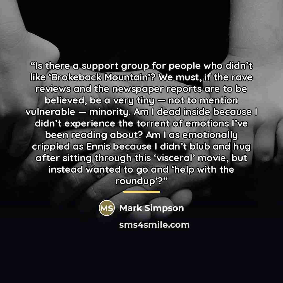 “Is there a support group for people who didn’t like ‘Brokeback Mountain’? We must, if the rave reviews and the newspaper reports are to be believed, be a very tiny — not to mention vulnerable — minority. Am I dead inside because I didn’t experience the torrent of emotions I’ve been reading about?…” quote by Mark Simpson