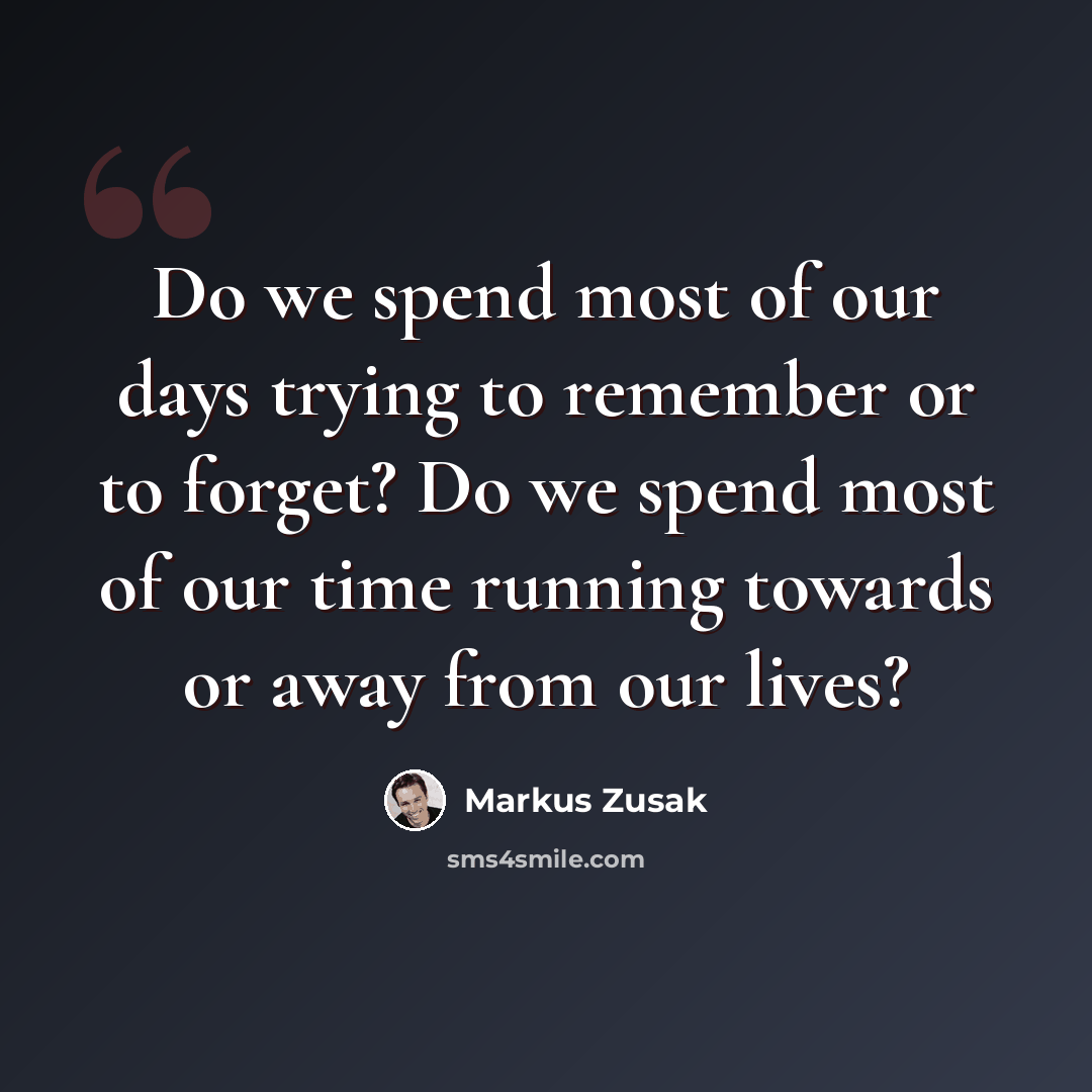 “Do we spend most of our days trying to remember or to forget? Do we spend most of our time running towards or away from our lives?” quote by Markus Zusak