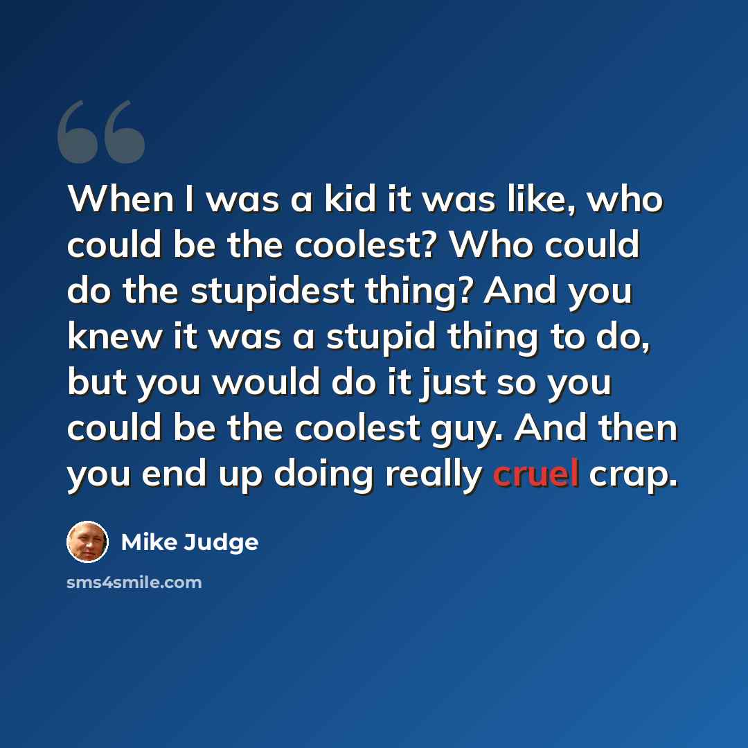 “When I was a kid it was like, who could be the coolest? Who could do the stupidest thing? And you knew it was a stupid thing to do, but you would do it just so you could be the coolest guy. And then you end up doing really cruel crap.” quote by Mike Judge