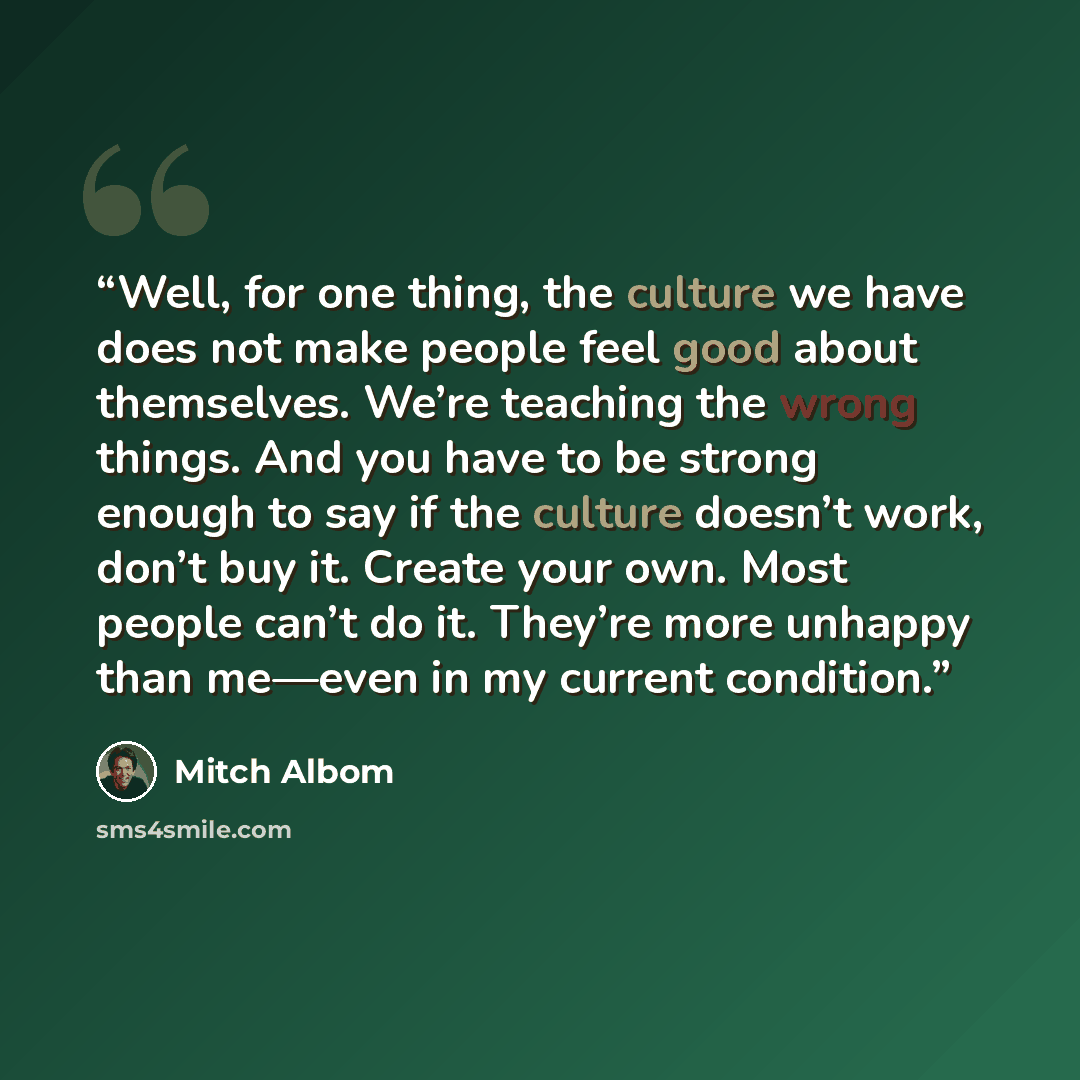 “Well, for one thing, the culture we have does not make people feel good about themselves. We’re teaching the wrong things. And you have to be strong enough to say if the culture doesn’t work, don’t buy it. Create your own. Most people can’t do it. They’re more unhappy than me—even in my current…” quote by Mitch Albom