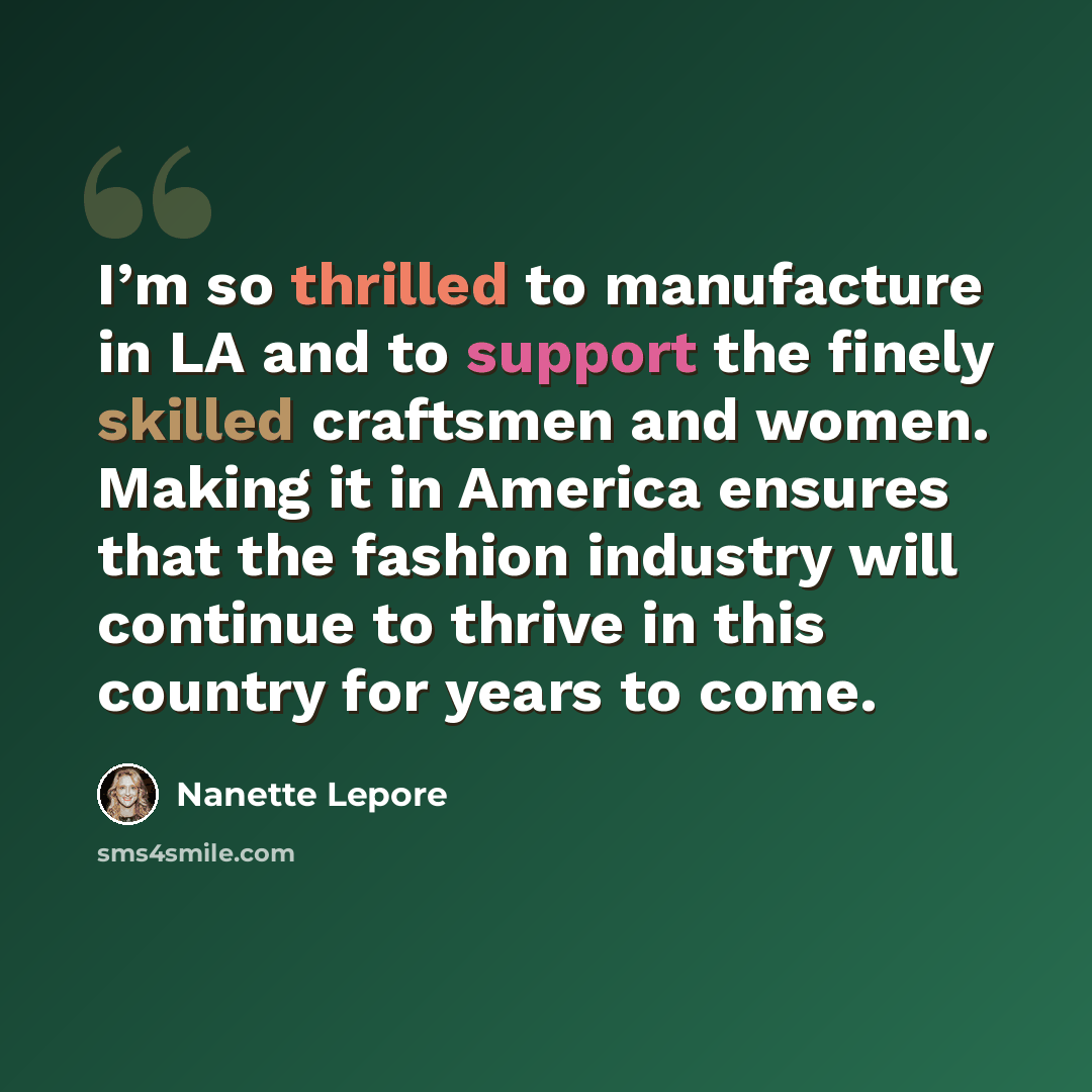 “I’m so thrilled to manufacture in LA and to support the finely skilled craftsmen and women. Making it in America ensures that the fashion industry will continue to thrive in this country for years to come.” quote by Nanette Lepore